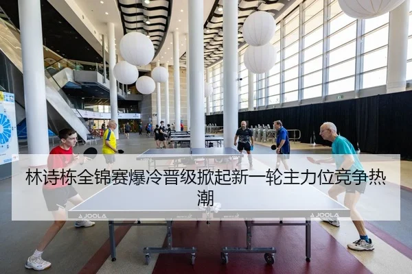 林诗栋全锦赛爆冷晋级掀起新一轮主力位竞争热潮