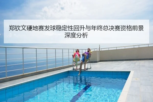 郑钦文硬地赛发球稳定性回升与年终总决赛资格前景深度分析
