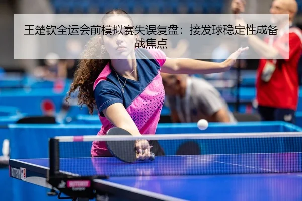 王楚钦全运会前模拟赛失误复盘：接发球稳定性成备战焦点
