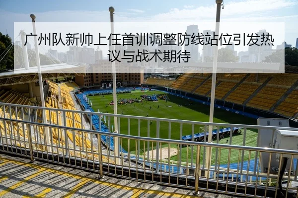 广州队新帅上任首训调整防线站位引发热议与战术期待